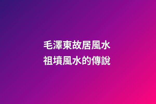 毛澤東故居風水 祖墳風水的傳說